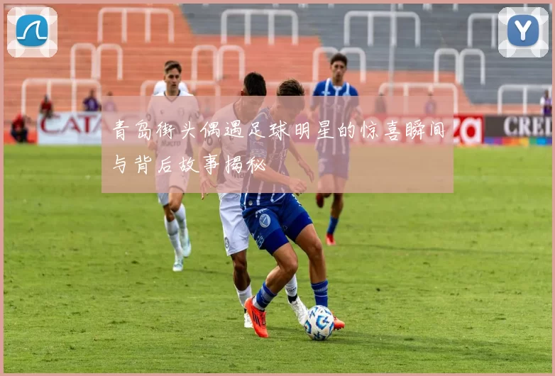 青岛街头偶遇足球明星的惊喜瞬间与背后故事揭秘