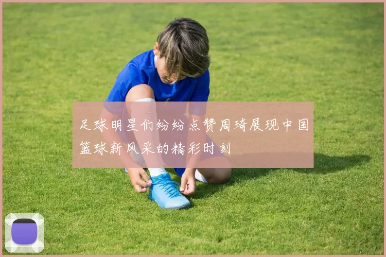 足球明星们纷纷点赞周琦展现中国篮球新风采的精彩时刻