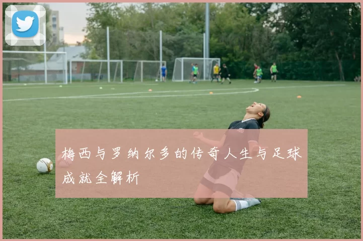 梅西与罗纳尔多的传奇人生与足球成就全解析