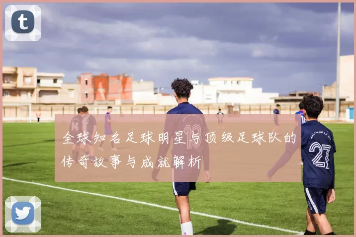 全球知名足球明星与顶级足球队的传奇故事与成就解析