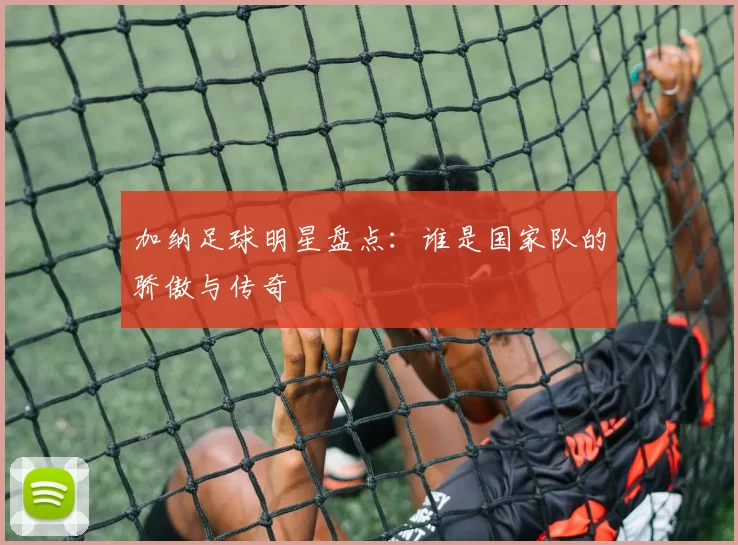 加纳足球明星盘点：谁是国家队的骄傲与传奇