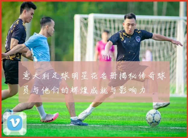 意大利足球明星花名册揭秘传奇球员与他们的辉煌成就与影响力