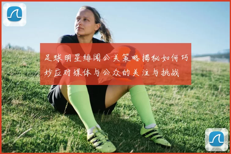 足球明星绯闻公关策略揭秘如何巧妙应对媒体与公众的关注与挑战