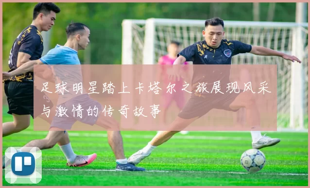 足球明星踏上卡塔尔之旅展现风采与激情的传奇故事