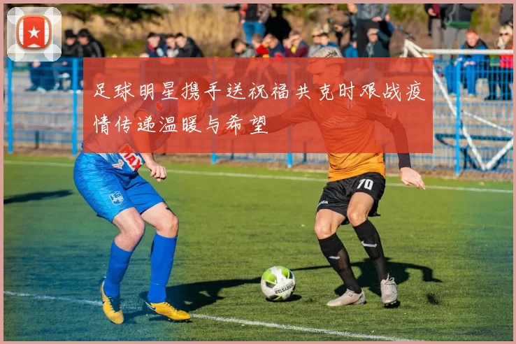 足球明星携手送祝福共克时艰战疫情传递温暖与希望