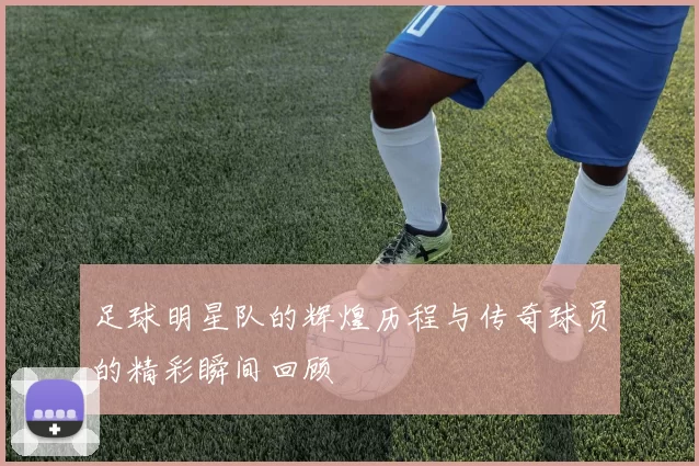 足球明星队的辉煌历程与传奇球员的精彩瞬间回顾